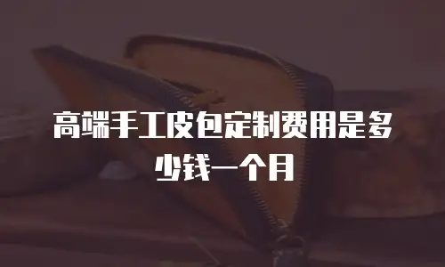 高端手工皮包定制费用是多少钱一个月