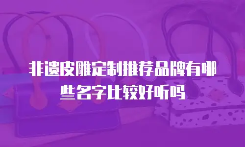 非遗皮雕定制推荐品牌有哪些名字比较好听吗