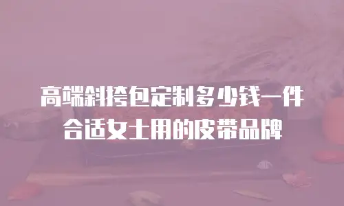 高端斜挎包定制多少钱一件合适女士用的皮带品牌