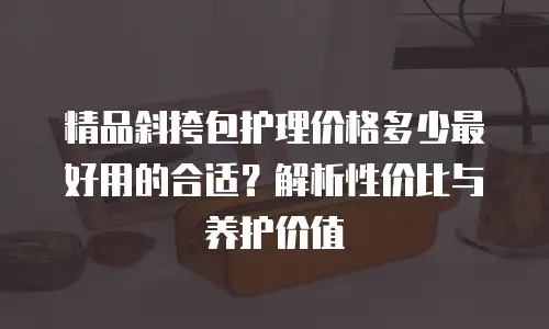 精品斜挎包护理价格多少最好用的合适？解析性价比与养护价值