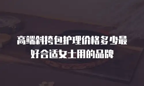高端斜挎包护理价格多少最好合适女士用的品牌