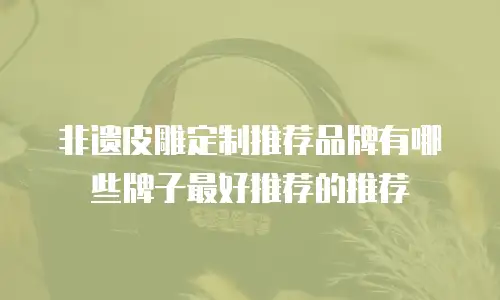 非遗皮雕定制推荐品牌有哪些牌子最好推荐的推荐