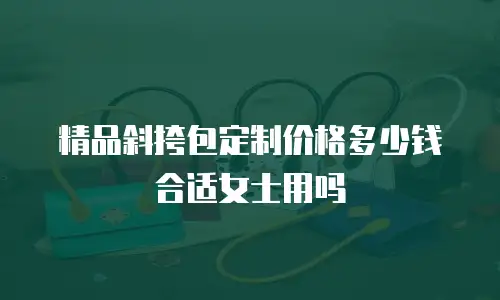 精品斜挎包定制价格多少钱合适女士用吗