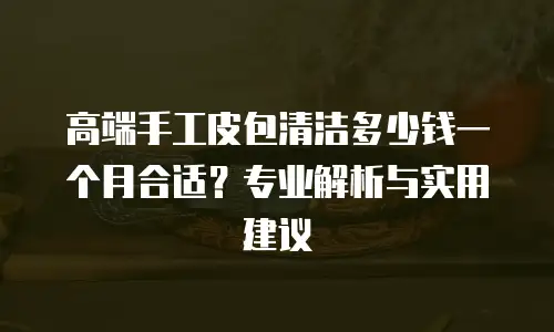 高端手工皮包清洁多少钱一个月合适？专业解析与实用建议