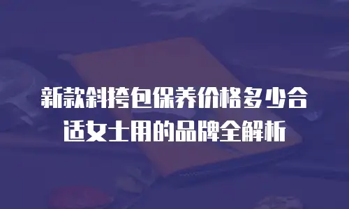 新款斜挎包保养价格多少合适女士用的品牌全解析
