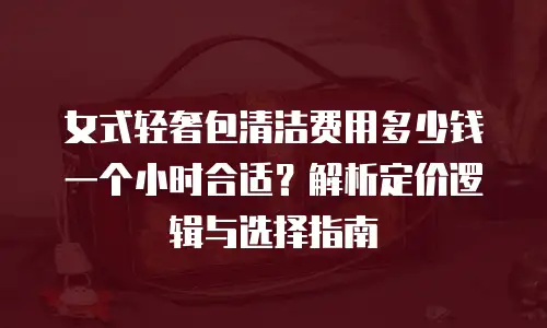 女式轻奢包清洁费用多少钱一个小时合适？解析定价逻辑与选择指南