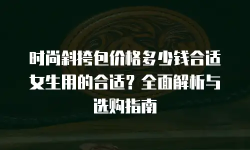 时尚斜挎包价格多少钱合适女生用的合适？全面解析与选购指南