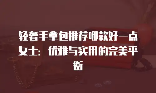 轻奢手拿包推荐哪款好一点女士：优雅与实用的完美平衡
