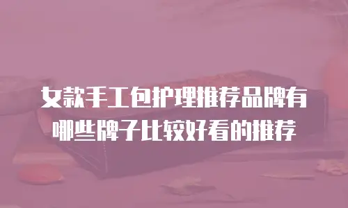 女款手工包护理推荐品牌有哪些牌子比较好看的推荐