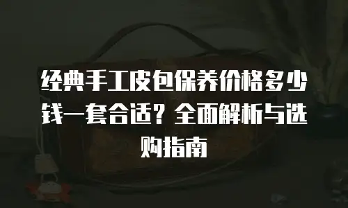 经典手工皮包保养价格多少钱一套合适？全面解析与选购指南