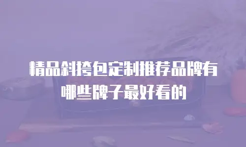 精品斜挎包定制推荐品牌有哪些牌子最好看的