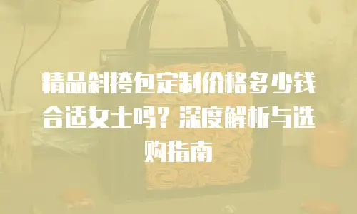 精品斜挎包定制价格多少钱合适女士吗？深度解析与选购指南