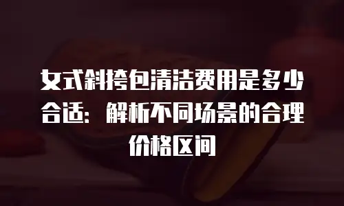 女式斜挎包清洁费用是多少合适：解析不同场景的合理价格区间