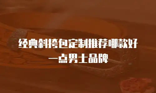 经典斜挎包定制推荐哪款好一点男士品牌