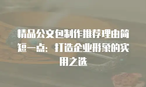 精品公文包制作推荐理由简短一点：打造企业形象的实用之选