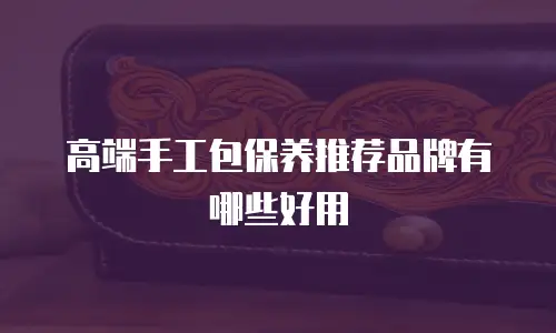 高端手工包保养推荐品牌有哪些好用