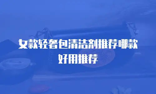 女款轻奢包清洁剂推荐哪款好用推荐