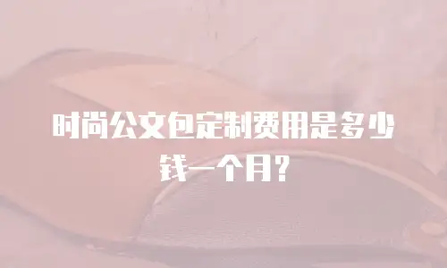 时尚公文包定制费用是多少钱一个月？