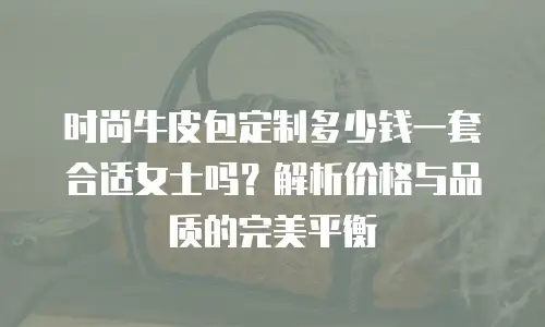 时尚牛皮包定制多少钱一套合适女士吗？解析价格与品质的完美平衡