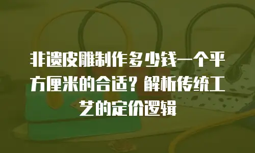 非遗皮雕制作多少钱一个平方厘米的合适？解析传统工艺的定价逻辑