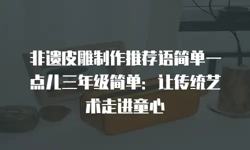 非遗皮雕制作推荐语简单一点儿三年级简单：让传统艺术走进童心