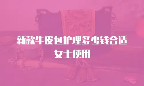 新款牛皮包护理多少钱合适女士使用
