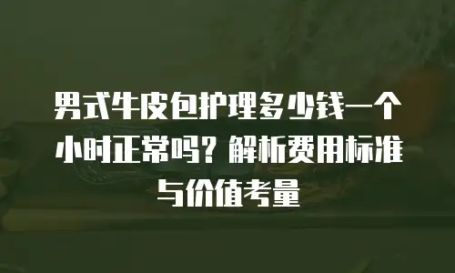 男式牛皮包护理多少钱一个小时正常吗？解析费用标准与价值考量