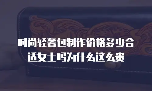 时尚轻奢包制作价格多少合适女士吗为什么这么贵
