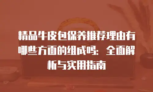 精品牛皮包保养推荐理由有哪些方面的组成吗：全面解析与实用指南