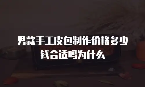 男款手工皮包制作价格多少钱合适吗为什么