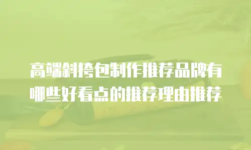 高端斜挎包制作推荐品牌有哪些好看点的推荐理由推荐