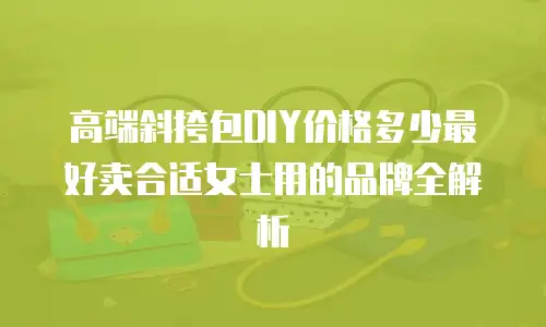高端斜挎包DIY价格多少最好卖合适女士用的品牌全解析