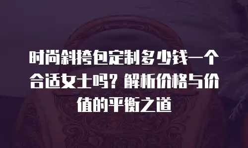 时尚斜挎包定制多少钱一个合适女士吗？解析价格与价值的平衡之道
