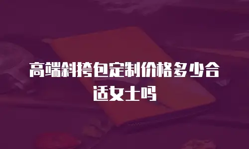 高端斜挎包定制价格多少合适女士吗