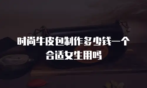 时尚牛皮包制作多少钱一个合适女生用吗