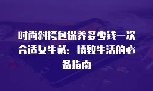 时尚斜挎包保养多少钱一次合适女生戴：精致生活的必备指南