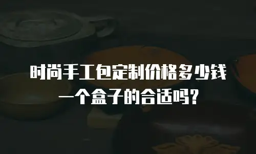 时尚手工包定制价格多少钱一个盒子的合适吗？