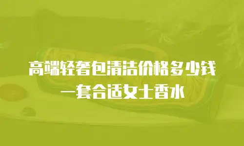 高端轻奢包清洁价格多少钱一套合适女士香水