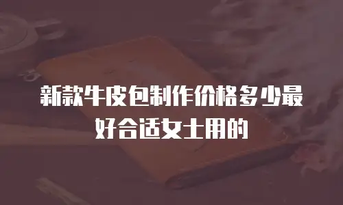 新款牛皮包制作价格多少最好合适女士用的