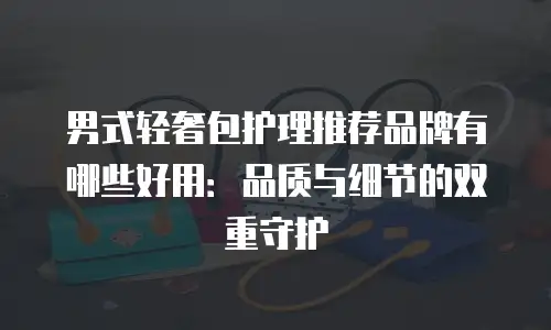 男式轻奢包护理推荐品牌有哪些好用：品质与细节的双重守护
