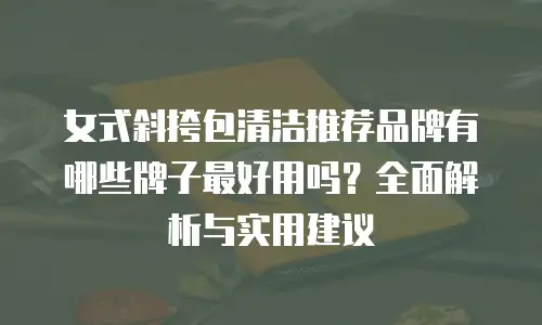 女式斜挎包清洁推荐品牌有哪些牌子最好用吗？全面解析与实用建议