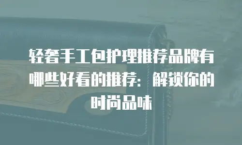 轻奢手工包护理推荐品牌有哪些好看的推荐：解锁你的时尚品味