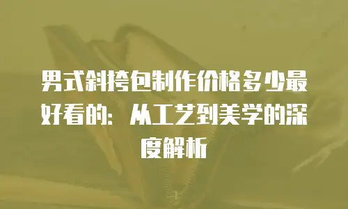 男式斜挎包制作价格多少最好看的：从工艺到美学的深度解析