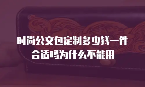 时尚公文包定制多少钱一件合适吗为什么不能用