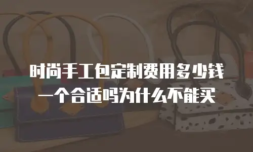 时尚手工包定制费用多少钱一个合适吗为什么不能买