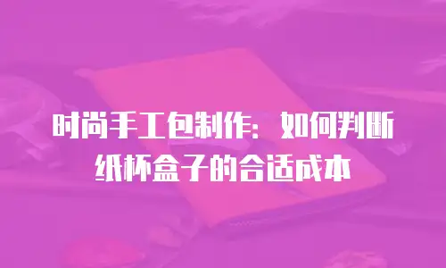 时尚手工包制作：如何判断纸杯盒子的合适成本