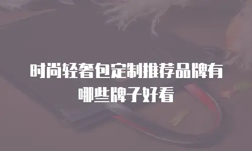 时尚轻奢包定制推荐品牌有哪些牌子好看