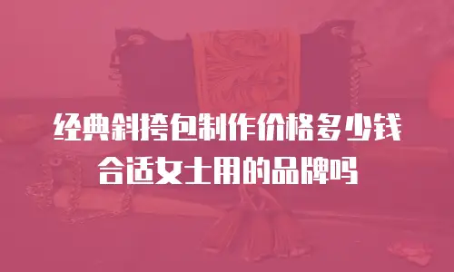 经典斜挎包制作价格多少钱合适女士用的品牌吗