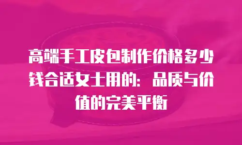 高端手工皮包制作价格多少钱合适女士用的：品质与价值的完美平衡