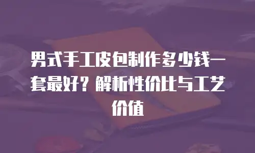 男式手工皮包制作多少钱一套最好？解析性价比与工艺价值